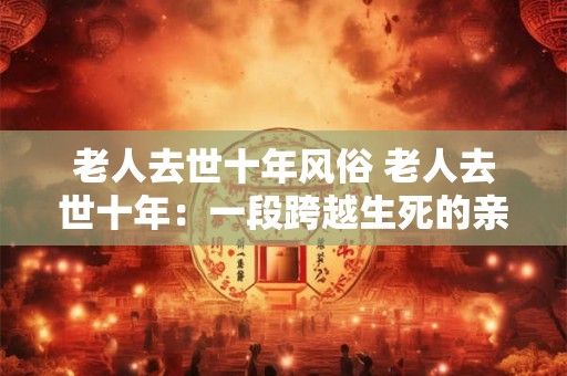 老人去世十年风俗 老人去世十年:一段跨越生死的亲情延续 老人去世十年风俗 老人去世十年:一段跨越生死的亲情延续