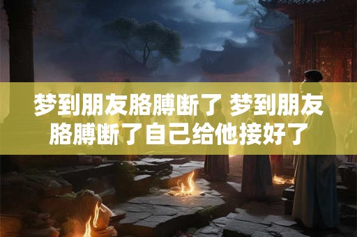 梦到朋友胳膊断了 梦到朋友胳膊断了自己给他接好了