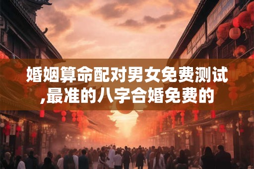 婚姻算命配对男女免费测试,最准的八字合婚免费的