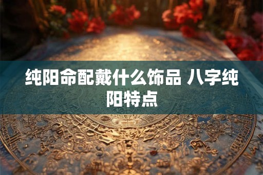 纯阳命配戴什么饰品 八字纯阳特点