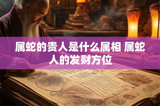 属蛇的贵人是什么属相 属蛇人的发财方位