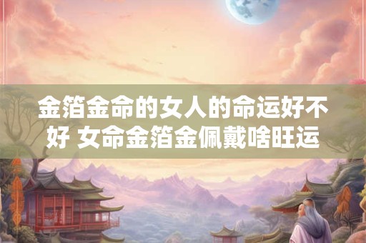 金箔金命的女人的命运好不好 女命金箔金佩戴啥旺运