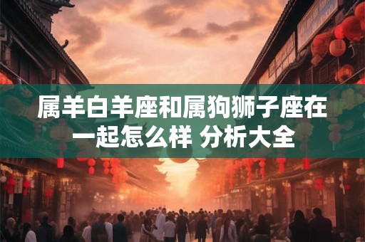 属羊白羊座和属狗狮子座在一起怎么样 分析大全