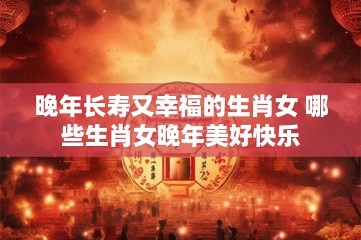 晚年长寿又幸福的生肖女 哪些生肖女晚年美好快乐