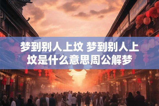 梦到别人上坟 梦到别人上坟是什么意思周公解梦