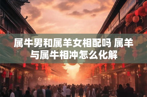 属牛男和属羊女相配吗 属羊与属牛相冲怎么化解