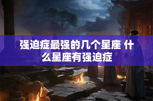 强迫症最强的几个星座 什么星座有强迫症