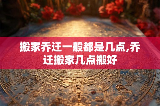 搬家乔迁一般都是几点,乔迁搬家几点搬好