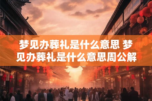 梦见办葬礼是什么意思 梦见办葬礼是什么意思周公解梦