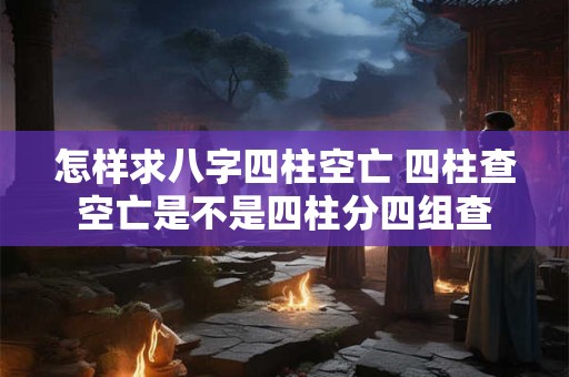 怎样求八字四柱空亡 四柱查空亡是不是四柱分四组查