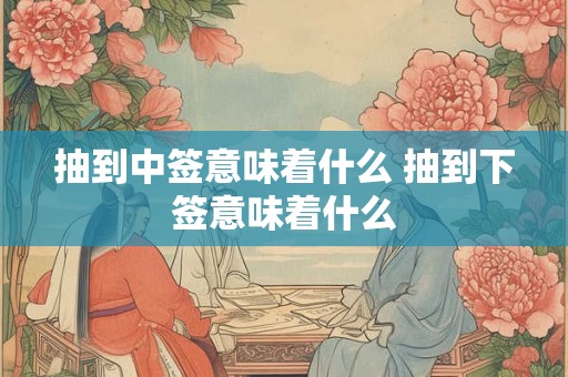 抽到中签意味着什么 抽到下签意味着什么