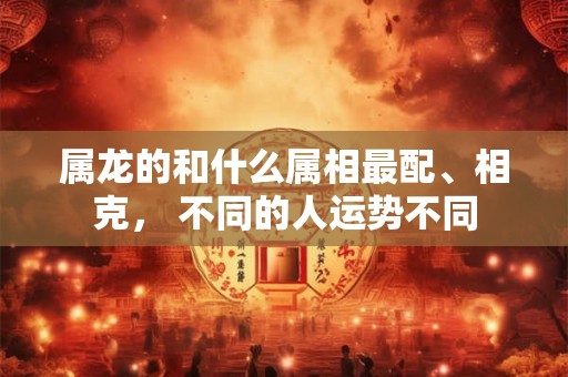 属龙的和什么属相最配、相克， 不同的人运势不同