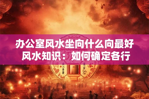 办公室风水坐向什么向最好 风水知识：如何确定各行业的办公室坐向风水