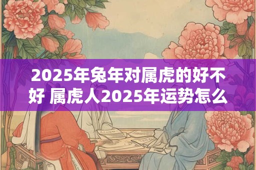 2025年兔年对属虎的好不好 属虎人2025年运势怎么样