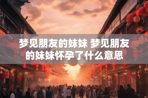 梦见朋友的妹妹 梦见朋友的妹妹怀孕了什么意思