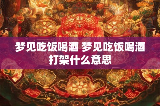 梦见吃饭喝酒 梦见吃饭喝酒打架什么意思