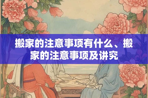 搬家的注意事项有什么、搬家的注意事项及讲究