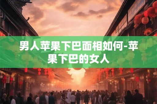 男人苹果下巴面相如何-苹果下巴的女人