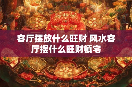客厅摆放什么旺财 风水客厅摆什么旺财镇宅