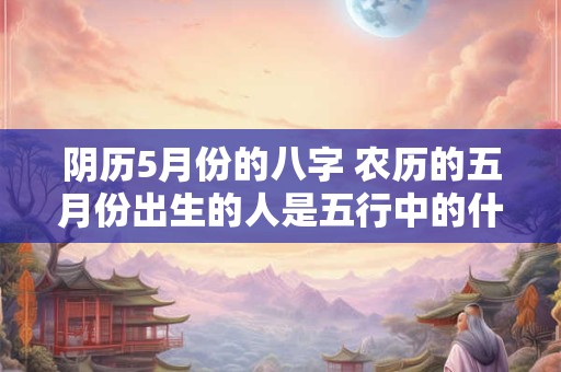 阴历5月份的八字 农历的五月份出生的人是五行中的什么命