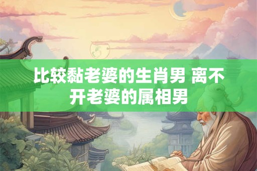 比较黏老婆的生肖男 离不开老婆的属相男