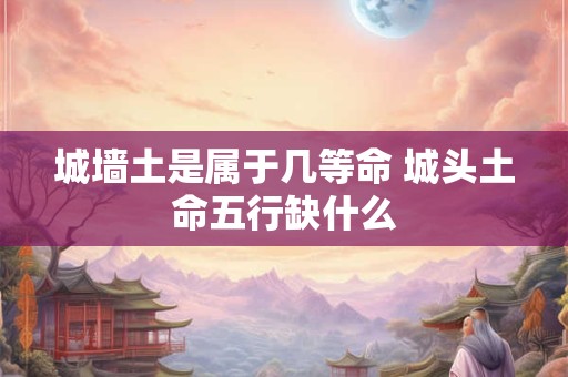 城墙土是属于几等命 城头土命五行缺什么