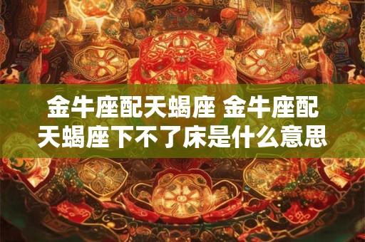 金牛座配天蝎座 金牛座配天蝎座下不了床是什么意思