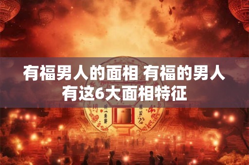 有福男人的面相 有福的男人有这6大面相特征