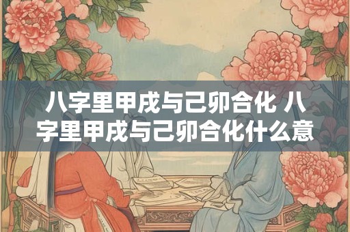 八字里甲戌与己卯合化 八字里甲戌与己卯合化什么意思