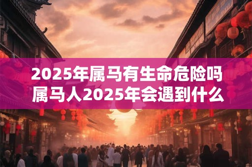 2025年属马有生命危险吗 属马人2025年会遇到什么大事