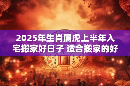 2025年生肖属虎上半年入宅搬家好日子 适合搬家的好日子