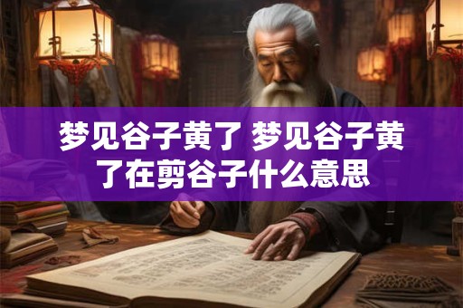 梦见谷子黄了 梦见谷子黄了在剪谷子什么意思