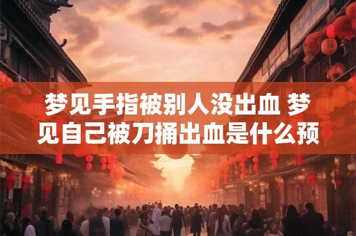 梦见手指被别人没出血 梦见自己被刀捅出血是什么预兆