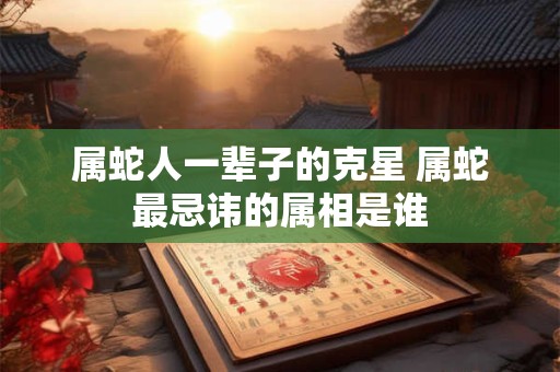 属蛇人一辈子的克星 属蛇最忌讳的属相是谁