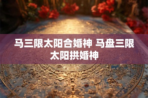 马三限太阳合婚神 马盘三限太阳拱婚神