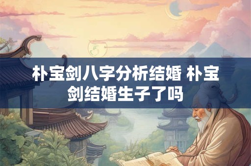 朴宝剑八字分析结婚 朴宝剑结婚生子了吗