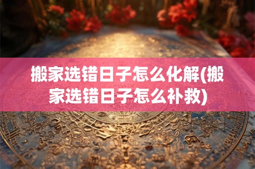 搬家选错日子怎么化解(搬家选错日子怎么补救)