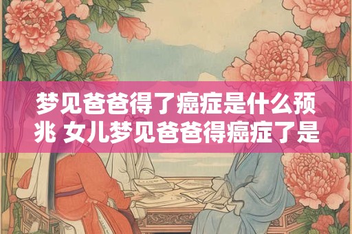 梦见爸爸得了癌症是什么预兆 女儿梦见爸爸得癌症了是什么意思