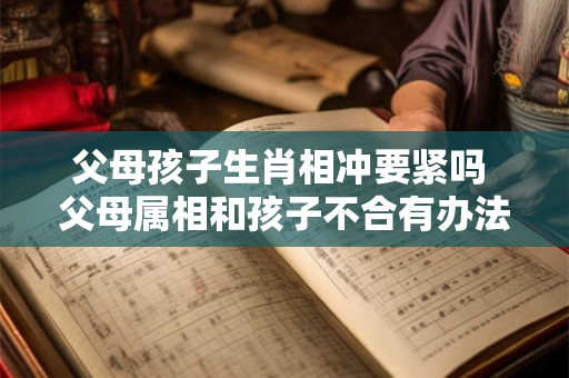 父母孩子生肖相冲要紧吗 父母属相和孩子不合有办法化解吗