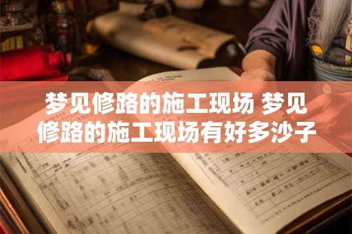 梦见修路的施工现场 梦见修路的施工现场有好多沙子堆