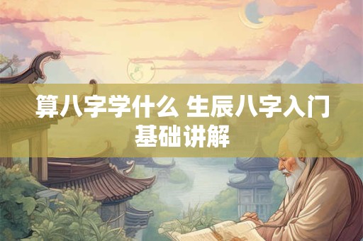 算八字学什么 生辰八字入门基础讲解