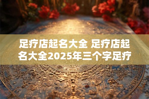 足疗店起名大全 足疗店起名大全2025年三个字足疗店名字带阁