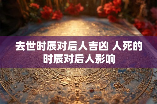 去世时辰对后人吉凶 人死的时辰对后人影响