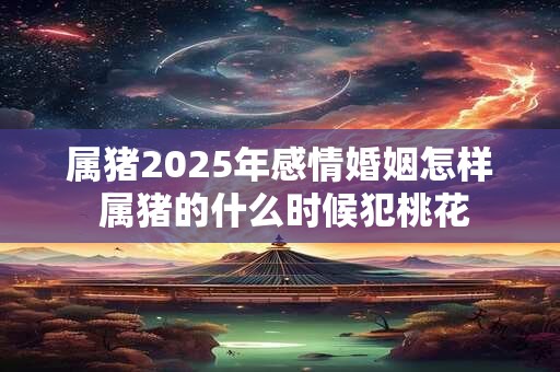 属猪2025年感情婚姻怎样 属猪的什么时候犯桃花 属猪2025年感情婚姻怎样 属猪的什么时候犯桃花