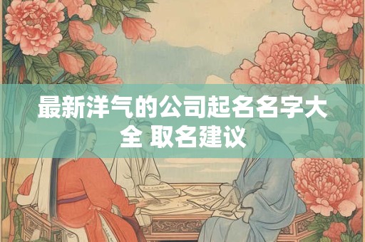 最新洋气的公司起名名字大全 取名建议
