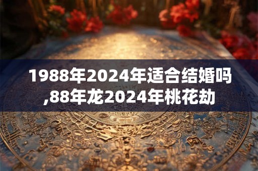 1988年2024年适合结婚吗,88年龙2024年桃花劫