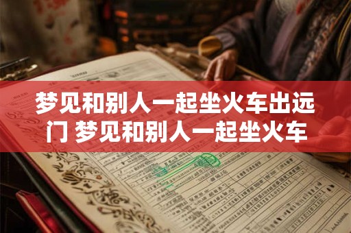 梦见和别人一起坐火车出远门 梦见和别人一起坐火车