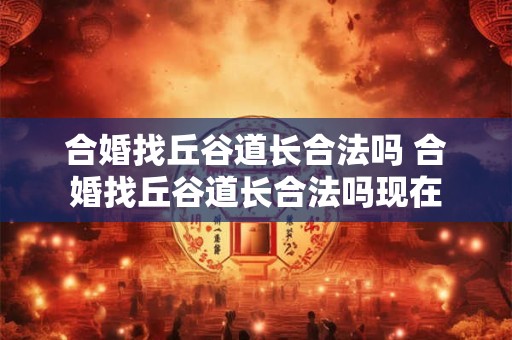 合婚找丘谷道长合法吗 合婚找丘谷道长合法吗现在