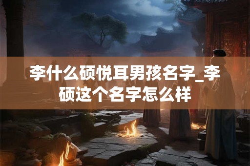 李什么硕悦耳男孩名字_李硕这个名字怎么样