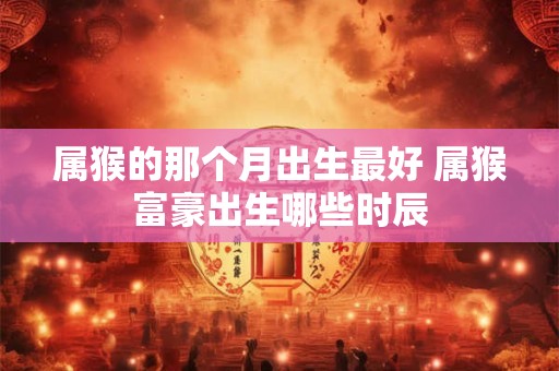 属猴的那个月出生最好 属猴富豪出生哪些时辰